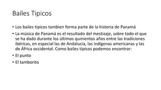 Bailes Tipicos
• Los bailes tipicos tambien forma parte de la historia de Panamá
• La música de Panamá es el resultado del mestizaje, sobre todo el que
se ha dado durante los últimos quinientos años entre las tradiciones
ibéricas, en especial las de Andalucía, las indígenas americanas y las
de África occidental. Como bailes típicos podemos encontrar:
• El punto
• El tamborito
 