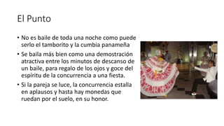 El Punto
• No es baile de toda una noche como puede
serlo el tamborito y la cumbia panameña
• Se baila más bien como una demostración
atractiva entre los minutos de descanso de
un baile, para regalo de los ojos y goce del
espíritu de la concurrencia a una fiesta.
• Si la pareja se luce, la concurrencia estalla
en aplausos y hasta hay monedas que
ruedan por el suelo, en su honor.
 