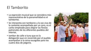El Tamborito
• La expresión musical que se considera más
representativa de la panameñidad es el
tamborito.
• Se interpreta con tambores y la voz viva de
la cantante acompañada por un coro, es el
canto empleado para alegrar las fiestas
patronales de los diferentes pueblos del
interior,
• tambor de calle o tuna que es la
delegación que en recorrido por el pueblo
acompañan a la reina escogidas para los
cuatro días de jolgorio.
 