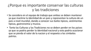 ¿Porque es importante conservar las culturas
y las tradiciones
• Se considera en el equipo de trabajo que ambas se deben mantener
ya que mantine la identidad de un pais y representan la cultura de un
pais a nivel mundial, dando a conocer sus bailes tipicos, vestimentas
tipicas, gastronomia y musica.
• Tanto las Culturas y las Tradiciones no se deben perder en los paises
ya que se podria perder la identidad nacional y esto podria ocacionar
que se pierda el valor de la nacion y el respoeto a los simbolos
patrios.
 