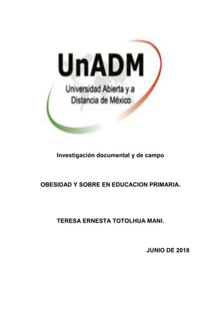 Investigación documental y de campo
OBESIDAD Y SOBRE EN EDUCACION PRIMARIA.
TERESA ERNESTA TOTOLHUA MANI.
JUNIO DE 2018
 