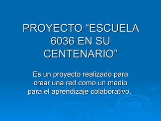 PROYECTO “ESCUELA
    6036 EN SU
   CENTENARIO”
 Es un proyecto realizado para
  crear una red como un medio
para el aprendizaje colaborativo.
 