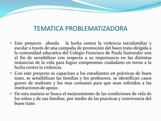 TEMATICA PROBLEMATIZADORAEste proyecto  aborda   la lucha contra la violencia intrafamiliar y escolar a través de una campaña de promoción del buen trato dirigida a la comunidad educativa del Colegio Francisco de Paula Santander con el fin de sensibilizar con respecto a su importancia en las distintas instancias de la vida para lograr compromiso ciudadano en torno a la lucha contra la violencia.Con este proyecto se capacitan a los estudiantes en prácticas de buen trato, se sensibilizan las familias y los profesores, se identifican casos graves de maltrato y los mas comunes para que sean referidos a las instituciones de apoyo.De esta manera se busca el mejoramiento de las condiciones de vida de los niños y de sus familias, por medio de las practicas y convivencia del buen trato.