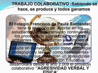 TRABAJO COLABORATIVO :Sabiendo se hace, se produce y todos ganamos El colegio Francisco de Paula Santander, tienela intención de  aportar en los estudiantes, el mejoramiento continuo de los procesos de aprendizaje mediante ambientes que favorezcan y estimulen el fortalecimiento de una educación integral, basada en la investigación como estrategia pedagógica y las TIC como herramientas interactivas que posibilitan un aprendizaje colaborativo, la Institución Educativa desarrollará desde el año 2.009 el proyecto colaborativo ‘’AGRESIVIDAD VERBAL Y FÍSICA’
