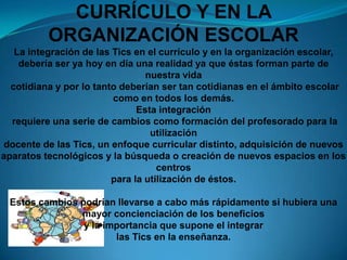 LA INTEGRACIÓN DE LAS TIC EN EL CURRÍCULO Y EN LA ORGANIZACIÓN ESCOLARLa integración de las Tics en el currículo y en la organización escolar, debería ser ya hoy en día una realidad ya que éstas forman parte de nuestra vida cotidiana y por lo tanto deberían ser tan cotidianas en el ámbito escolar como en todos los demás. Esta integración requiere una serie de cambios como formación del profesorado para la utilización docente de las Tics, un enfoque curricular distinto, adquisición de nuevos aparatos tecnológicos y la búsqueda o creación de nuevos espacios en los centros para la utilización de éstos. Estos cambios podrían llevarse a cabo más rápidamente si hubiera una mayor concienciación de los beneficios y la importancia que supone el integrar las Tics en la enseñanza.