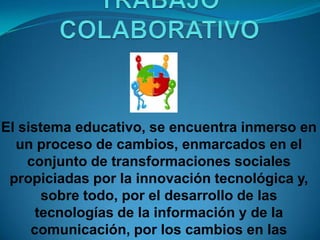TRABAJO COLABORATIVOEl sistema educativo, se encuentra inmerso en un proceso de cambios, enmarcados en el conjunto de transformaciones sociales propiciadas por la innovación tecnológica y, sobre todo, por el desarrollo de las tecnologías de la información y de la comunicación, por los cambios en las relaciones sociales y por una nueva concepción de las relaciones tecnología-sociedad que determinan las relaciones tecnología y educación.