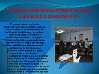 EL TRABAJO COOPERATIVO PERMITE INTEGRAR LAS ÁREAS DEL CONOCIMIENTO.El aprendizaje en ambientes colaborativos, busca propiciar espacios en los cuales se dé el desarrollo de habilidades individuales y grupales a partir de la discusión entre los estudiantes al momento de explorar nuevos conceptos, siendo cada quien responsable de su propio aprendizaje. Se busca que éstos ambientes sean ricos En posibilidades y más que organizadores de la información propicien el crecimiento del grupo.El aprendizaje en ambientes colaborativos busca propiciar espacios en los cuales se dé la discusión entre los estudiantes al momento de explorar conceptos que interesa dilucidar o situaciones problemáticas que se desea resolver; se busca que la combinación de situaciones e interacciones sociales pueda contribuir hacia un aprendizaje personal y grupal efectivo.