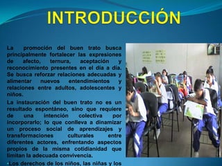 INTRODUCCIÓNLa  promoción del buen trato busca principalmente fortalecer las expresiones de afecto, ternura, aceptación y reconocimiento presentes en el día a día.  Se busca reforzar relaciones adecuadas y alimentar nuevos entendimientos y relaciones entre adultos, adolescentes y niños.La instauración del buen trato no es un resultado espontáneo, sino que requiere de una intención colectiva por incorporarlo;loque conlleva a dinamizar un proceso social de aprendizajes y transformaciones culturales entre diferentes actores, enfrentando aspectos propios de la misma cotidianidad que limitan la adecuada convivencia.Los derechos de los niños, las niñas y los adolescentes, necesariamente deben conducir a que la casa y la escuela sean lugares libres de cualquier forma de violencia, donde se vivan relaciones adecuadas, y exista la posibilidad de crecimiento y entendimiento mutuo en el marco de una convivencia saludable.TEMATICA PROBLEMATIZADORAEl ambiente escolar que se percibe en el colegio Francisco de Paula Santander  en las aulas de clase y en el patio de recreo se caracteriza por presentar  comportamientos agresivos y  diversas situaciones donde los estudiantes se ven involucrados en peleas, se lanzan objetos, practican juegos violentos y utilizan vocabulario  soez, entre otros que impiden una sana convivencia.