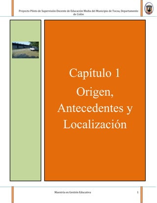 Proyecto Piloto de Supervisión Docente de Educación Media del Municipio de Tocoa, Departamento
                                            de Colón




                                       Capítulo 1
                                 Origen,
                              Antecedentes y
                               Localización




                            Maestría en Gestión Educativa                                    1
 