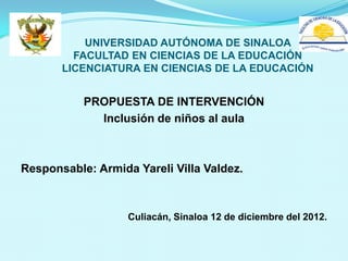 UNIVERSIDAD AUTÓNOMA DE SINALOA
         FACULTAD EN CIENCIAS DE LA EDUCACIÓN
       LICENCIATURA EN CIENCIAS DE LA EDUCACIÓN


           PROPUESTA DE INTERVENCIÓN
             Inclusión de niños al aula



Responsable: Armida Yareli Villa Valdez.



                   Culiacán, Sinaloa 12 de diciembre del 2012.
 