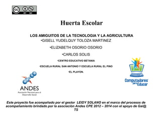 Huerta Escolar
LOS AMIGUITOS DE LA TECNOLOGIA Y LA AGRICULTURA
•GISELL YUDELQUY TOLOZA MARTINEZ
•ELIZABETH OSORIO OSORIO
•CARLOS SOLIS
•CENTRO EDUCATIVO BETANIA
•ESCUELA RURAL SAN ANTONIO Y ESCUELA RURAL EL PINO
•EL PLAYON.
Este proyecto fue acompañado por el gestor LEIDY SOLANO en el marco del procesos de
acompañamiento brindado por la asociación Andes CPE 2012 – 2014 con el apoyo de Gai@
TS
 