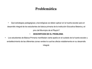 Problemática
• Qué estrategias pedagógicas y tecnológicas se deben aplicar en la huerta escolar para el
desarrollo integral de los estudiantes de básica primaria de la institución Educativa Betania y el
pino del Municipio de el Playón?
• DESCRIPCION DE EL PROBLEMA
• Los estudiantes de Básica Primaria manifiestan cierta apatía en el cuidado de la huerta escolar y
embellecimiento de las diferentes zonas verdes lo cual les afecta notablemente en su desarrollo
integral.
 