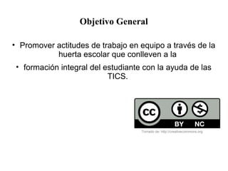 Objetivo General
• Promover actitudes de trabajo en equipo a través de la
huerta escolar que conlleven a la
• formación integral del estudiante con la ayuda de las
TICS.
Tomado de: http://creativecommons.org
 