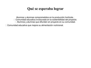 Qué se esperaba lograr
Alumnos y alumnas comprometidos en la producción hortícola..
 Comunidad educativa involucrada en la sostenibilidad del proyecto.
 Alumnos y alumnas que difunden en proyecto en su comunidad.
 Comunidad educativa que mejora su alimentación nutricional. sembradío que
conlleven a una huerta ordenada y agradable.
· Reutilizar el material orgánico (provenientes del
restaurante escolar.)
 