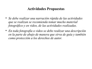 Actividades Propuestas

Se debe realizar una narración rápida de las actividades
que se realizan se recomienda tomar mucho material
fotográfico y en video, de las actividades realizadas.

En toda fotografía o video se debe realizar una descripción
en la parte de abajo de manera que sirva de guía y también
como protección a los derechos de autor.
 