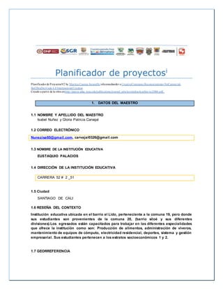 Planificador de proyectosi
Planificadorde ProyectosV2 by Maritza Cuartas Jaramillo islicensedunder a CreativeCommons Reconocimiento-NoComercial-
SinObraDerivada 4.0 Internacional License.
Creado a partir de la obra enhttp://punya.educ.msu.edu/publications/journal_articles/mishra-koehler-tcr2006.pdf..
1. DATOS DEL MAESTRO
1.1 NOMBRE Y APELLIDO DEL MAESTRO
Isabel Nuñez y Gloria Patricia Carvajal
1.2 CORREO ELECTRÓNICO
Nunezisa60@gmail.com, carvajal0326@gmail.com
1.3 NOMBRE DE LA INSTITUCIÓN EDUCATIVA
EUSTAQUIO PALACIOS
1.4 DIRECCIÓN DE LA INSTITUCIÓN EDUCATIVA
CARRERA 52 # 2 _51
1.5 Ciudad
SANTIAGO DE CALI
1.6 RESEÑA DEL CONTEXTO
Institución educativa ubicada en el barrio el Lido, perteneciente a la comuna 19, pero donde
sus estudiantes son provenientes de la comuna 20, (barrio siloé y sus diferentes
divisiones).Los egresados están capacitados para trabajar en las diferentes especialidades
que ofrece la institución como son: Producción de alimentos, administración de viveros,
mantenimiento de equipos de cómputo, electricidad residencial, deportes, sistema y gestión
empresarial. Sus estudiantes pertenecen a los estratos socioeconómicos 1 y 2.
1.7 GEORREFERENCIA
 