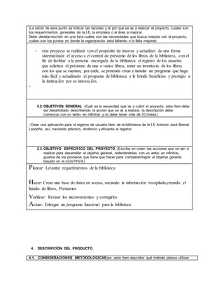 (La razón de este punto es Indicar las razones y el por qué se va a realizar el proyecto, cuales son
los requerimientos generales de la I.E, la empresa o el área a mejorar.
Debe detallar-escribir en una lista cuáles son las necesidades que busca mejorar con el proyecto,
cuáles son los puntos en donde la organización está fallando o le falta mejorar)
- este proyecto se realizará con el propósito de innovar y actualizar de una forma
sistematizada el acceso a el control de préstamo de los libros de la biblioteca, con el
fin de facilitar a la persona encargada de la biblioteca el registro de los usuarios
que solicitan el préstamo de uno o varios libros, tener un inventario de los libros
con los que se cuentan, por ende, se pretende crear e instalar un programa que haga
más fácil y actualizado el programa de biblioteca y le brinde beneficios y prestigio a
la institución por su innovación.
-
3.2. OBJETIVOS GENERAL (Cuál es la necesidad que va a cubrir el proyecto, este ítem debe
ser desarrollado describiendo la acción que se va a realizar, la descripción debe
comenzar con un verbo en infinitivo y no debe tener más de 10 líneas)
-Crear una aplicación para el registro de usuario-libro de la biblioteca de la I.E Antonio José Bernal
Londoño, así, haciendo práctico, dinámico y eficiente el registro
3.3. OBJETIVO ESPECÍFICO DEL PROYECTO (Escriba en orden las acciones que se van a
realizar para desarrollar el objetivo general, redactándolas con un verbo en infinitivo,
guiarse de los procesos que tiene que hacer para completar/lograr el objetivo general,
basado en el ciclo PHVA).
Planear: Levantar requerimientos de la biblioteca
Hacer: Crear una base de datos en access, vaciando la información recopilada,creando el
listado de libros, Préstamos
Verificar: Revisar los inconvenientes y corregirlos
Actuar: Entregar un programa funcional para la biblioteca
4. DESCRIPCIÓN DEL PRODUCTO
4.1. CONSIDERACIONES METODOLÓGICAS(en este ítem describa: qué método piensa utilizar
 