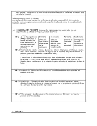 para elaborar o un producto, o como se piensa prestar el servicio, o cual va ser el proceso para
constituir el negocio)
-los procesos que se tendrán en cuenta es:
crear las bases de datos,crear la aplicación, verificar que la aplicación este en su debido funcionamiento,
comprobar errores, corregir errores encontrados en la comprobación y hacer la entrega de esta aplicación a la
comunidad educativa
4.2. CONSIDERACIÓN TÉCNICAS (resuelva los siguientes puntos relacionados con los
requerimientos y detalles del negocio, producto o servicio)
4.2.1.1. Sector al que pertenece
( Marque con una X o
rellene el cuadro con
color, referenciando el
sector económico al
que pertenece su
producto)
Primario
(Producto
directamente
provenientes
de la
naturaleza)
Secundario
(producto
terminados,
después de un
proceso de
transformación)
Terciario
(creación o
prestación
de
servicios)
Cuaternario
(Investigación,
desarrollo,
innovación e
información)
4.2.1.2. Descripción del o de los servicios( Que se va a obtener del proyecto; enlista cual o cuales
van a ser los productos, Servicios o el negocio que va a obtener después de terminar el
proyecto y describa brevemente cada uno de estos)
-La aplicación se instalará en el computador de la bibliotecóloga, situada en la biblioteca
BERTALIA VELÁSQUEZ de la I.E Antonio José Bernal localizada en el municipio de
Medellin, barrio castilla, cerca de la estación Acevedo del metro de Medellín y a la plaza de
ferias.
4.2.1.3. Infraestructura (Describa qué infraestructura o ambiente requiere para desarrollar su
producto o servicio)
-
4.2.1.4. Localización ( Escriba dónde va a ser la ubicación del proyecto, donde va a quedar
ubicado el negocio, donde se va a prestar el servicio o si es un producto escriba dónde se
va a entregar, distribuir o vender el producto)
-
4.2.1.5. Valor agregado ( Escriba cuales son las características que diferencian su negocio,
producto o servicio de otros)
-
5. ALCANCE
x
 