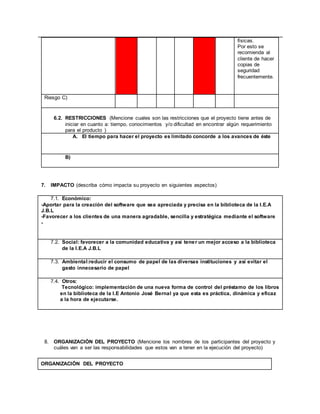 físicas.
Por esto se
recomienda al
cliente de hacer
copias de
seguridad
frecuentemente.
Riesgo C)
6.2. RESTRICCIONES (Mencione cuales son las restricciones que el proyecto tiene antes de
iniciar en cuanto a: tiempo, conocimientos y/o dificultad en encontrar algún requerimiento
para el producto )
A. El tiempo para hacer el proyecto es limitado concorde a los avances de éste
B)
7. IMPACTO (describa cómo impacta su proyecto en siguientes aspectos)
7.1. Económico:
-Aportar para la creación del software que sea apreciada y precisa en la biblioteca de la I.E.A
J.B.L
-Favorecer a los clientes de una manera agradable, sencilla y estratégica mediante el software
-
7.2. Social: favorecer a la comunidad educativa y así tener un mejor acceso a la biblioteca
de la I.E.A J.B.L
7.3. Ambiental:reducir el consumo de papel de las diversas instituciones y así evitar el
gasto innecesario de papel
7.4. Otros:
Tecnológico: implementación de una nueva forma de control del préstamo de los libros
en la biblioteca de la I.E Antonio José Bernal ya que esta es práctica, dinámica y eficaz
a la hora de ejecutarse.
8. ORGANIZACIÓN DEL PROYECTO (Mencione los nombres de los participantes del proyecto y
cuáles van a ser las responsabilidades que estos van a tener en la ejecución del proyecto)
ORGANIZACIÓN DEL PROYECTO
 