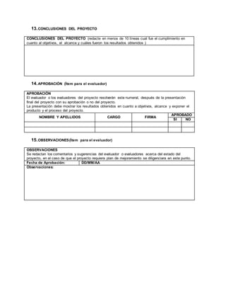 13.CONCLUSIONES DEL PROYECTO
CONCLUSIONES DEL PROYECTO (redacte en menos de 10 líneas cual fue el cumplimiento en
cuanto al objetivos, el alcance y cuáles fueron los resultados obtenidos )
14.APROBACIÓN (Ítem para el evaluador)
APROBACIÓN
El evaluador o los evaluadores del proyecto resolverán este numeral, después de la presentación
final del proyecto con su aprobación o no del proyecto.
La presentación debe mostrar los resultados obtenidos en cuanto a objetivos, alcance y exponer el
producto y el proceso del proyecto.
NOMBRE Y APELLIDOS CARGO FIRMA
APROBADO
SI NO
15.OBSERVACIONES(Ítem para el evaluador)
OBSERVACIONES
Se redactan los comentarios y sugerencias del evaluador o evaluadores acerca del estado del
proyecto, en el caso de que el proyecto requiera plan de mejoramiento se diligenciara en este punto.
Fecha de Aprobación: DD/MM/AA
Observaciones:
 