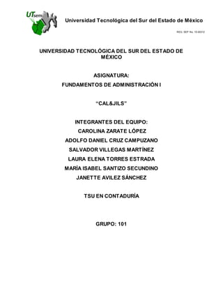 Universidad Tecnológica del Sur del Estado de México
REG. SEP No. 15-00312
UNIVERSIDAD TECNOLÓGICA DEL SUR DEL ESTADO DE
MÉXICO
ASIGNATURA:
FUNDAMENTOS DE ADMINISTRACIÓN I
“CAL&JILS”
INTEGRANTES DEL EQUIPO:
CAROLINA ZARATE LÓPEZ
ADOLFO DANIEL CRUZ CAMPUZANO
SALVADOR VILLEGAS MARTÍNEZ
LAURA ELENA TORRES ESTRADA
MARÍA ISABEL SANTIZO SECUNDINO
JANETTE AVILEZ SÁNCHEZ
TSU EN CONTADURÍA
GRUPO: 101
 