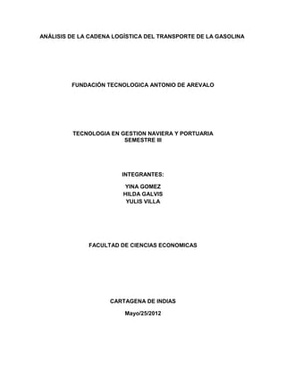 ANÁLISIS DE LA CADENA LOGÍSTICA DEL TRANSPORTE DE LA GASOLINA




         FUNDACIÓN TECNOLOGICA ANTONIO DE AREVALO




         TECNOLOGIA EN GESTION NAVIERA Y PORTUARIA
                        SEMESTRE III




                        INTEGRANTES:

                        YINA GOMEZ
                        HILDA GALVIS
                         YULIS VILLA




              FACULTAD DE CIENCIAS ECONOMICAS




                    CARTAGENA DE INDIAS

                         Mayo/25/2012
 