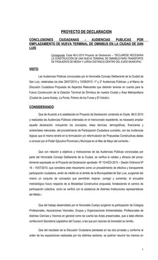 PROYECTO DE DECLARACION
CONCLUSIONES   CIUDADANAS    -   AUDIENCIAS    PUBLICAS    POR
EMPLAZAMIENTO DE NUEVA TERMINAL DE OMNIBUS EN LA CIUDAD DE SAN
LUIS
                   Corresponde: Expte 86-C-2010 Proyecto de Declaración – “DECLÁRESE NECESARIA
                   LA CONSTRUCCIÓN DE UNA NUEVA TERMINAL DE OMNIBUS PARA TRANSPORTE
                   DE PASAJEROS DE MEDIA Y LARGA DISTANCIA DENTRO DEL ÉJIDO MUNICIPAL”

VISTO:

        Las Audiencias Públicas convocadas por el Honorable Concejo Deliberante de la Ciudad de
San Luis, celebradas los días 28/07/2010 y 10/08/2010 -1º y 2º Audiencias Públicas- y el Marco de
Discusión Ciudadana Propuesta de Aspectos Relevantes que deberán tenerse en cuenta para la
Futura Construcción de la Estación Terminal de Ómnibus de nuestra Ciudad y Área Metropolitana
(Ciudad de Juana Koslay, La Punta, Potrero de los Funes y El Volcán).-


CONSIDERANDO:

        Que de Acuerdo a lo establecido en Proyecto de Declaración contenido en Expte. 86-C-2010
y realizadas las Audiencias Públicas ordenadas en el mencionado expediente, es necesario ampliar
aquella declaración, incluyendo los conceptos, ideas técnicas, demográficas, financieras y
ambientales relevantes, del procedimiento de Participación Ciudadana cumplido, con las incidencias
lógicas que el mismo tendrá en la formulación y/o reformulación de Propuestas Constructivas dadas
a conocer por el Poder Ejecutivo Provincial y Municipal en el Mes de Mayo del corriente.-


        Que con relación a objetivos y motivaciones de las Audiencias Públicas convocadas por
parte del Honorable Concejo Deliberante de la Ciudad, se verifica la validez y eficacia del proce-
dimiento expresado en el Proyecto de Declaración aprobado Nº 10-HCD-2010 – Sesión Ordinaria Nº
16 - 15/07/2010, que considera este mecanismo como un procedimiento de efectiva y transparente
participación ciudadana, amén de inédito en el ámbito de la Municipalidad de San Luis, surgiendo del
mismo un conjunto de conceptos que permitirán mejorar, corregir y aumentar, el encuadre
metodológico futuro respecto de la Modalidad Constructiva propuesta, fortaleciendo el camino de
participación colectiva, como se verificó con la asistencia de distintas Instituciones representativas
del Medio.-


        Que del trabajo desarrollado por el Honorable Cuerpo surgieron la participación de Colegios
Profesionales, Asociaciones Vecinales, Grupos y Organizaciones Ambientalistas, Profesionales de
distintas Ciencias y Vecinos en general como da cuenta las Actas presenciales, que a tales efectos
confeccionó Secretaria Legislativa del Cuerpo, a las que por razones de brevedad se remite.-

        Que del resultado de la Discusión Ciudadana planteada en las dos jornadas y conforme al
orden de las exposiciones realizadas por los distintos sectores, se podrían resumir los mismos en



                                                                                                    1
 