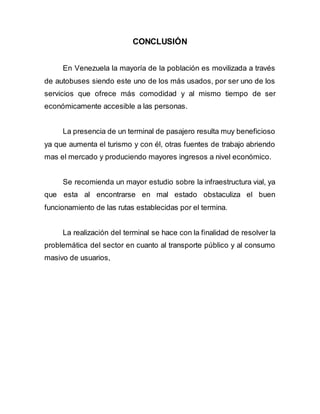 CONCLUSIÓN
En Venezuela la mayoría de la población es movilizada a través
de autobuses siendo este uno de los más usados, por ser uno de los
servicios que ofrece más comodidad y al mismo tiempo de ser
económicamente accesible a las personas.
La presencia de un terminal de pasajero resulta muy beneficioso
ya que aumenta el turismo y con él, otras fuentes de trabajo abriendo
mas el mercado y produciendo mayores ingresos a nivel económico.
Se recomienda un mayor estudio sobre la infraestructura vial, ya
que esta al encontrarse en mal estado obstaculiza el buen
funcionamiento de las rutas establecidas por el termina.
La realización del terminal se hace con la finalidad de resolver la
problemática del sector en cuanto al transporte público y al consumo
masivo de usuarios,
 