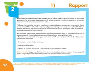 Capítulo                                                            1)	                             Rapport
     2
           Rapport viene de origen francés, que se refiere a relación, de ahí que es un término utilizado en la psicología  
           para denominar  la interacción de un grupo, donde se trata de generar un ambiente de confianza para fomen-
           tar una buena relación y comunicación entre todos.

           “El Rapport (la relación) es uno de los ingredientes imprescindibles para establecer una comunicación efectiva
           con los demás. Utilizamos la palabra “acompasar” para describir el proceso de acercarnos al modelo del mun-
           do de la otra persona. Este proceso, utilizado de forma intuitiva en el área pedagógica, puede ser aprendido y
           practicado para mejorar la comunicación”. (13)

           Por lo indicado anteriormente, denominamos a esta etapa rapport para lograr los siguientes objetivos con los
           cuales se pretende conocer a los jóvenes y transmitirles confianza, antes de iniciar el taller.
           -  Se realizará una  interacción con el grupo previa al día del Taller, para conocer sus formas de trabajo en clase
           y evaluar sus capacidades.

           -  Presentación del coordinador con el grupo .

           -  Descripción del proyecto.

           -  Muestra de ejemplos de productos y explicación de la aplicación de lo trabajos.

           Objetivo Específico: Lograr una efectiva convivencia y sentimiento de empatía entre los coordinadores y partici-
           pantes, y lograr explicar los objetivos del proyecto y la importancia de su participación




      PNL (1997). Superación personal y profesional. Ayuda psicológica. Rapport (acompasamiento) por Ricardo Ros. España: Trace
     13



26   Communication, S.L. (versión electrónica). Recuperado el 11 de noviembre 2009 en http://www.pnlnet.com/chasq/a/10.
 