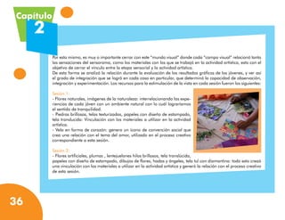 Capítulo
     2
           Por esto mismo, es muy o importante cerrar con este “mundo visual” donde cada “campo visual” relacionó tanto
           las sensaciones del sensorama, como los materiales con los que se trabajó en la actividad artística, esto con el
           objetivo de cerrar el vínculo entre la etapa sensorial y la actividad artística.
           De esta forma se analizó la relación durante la evaluación de los resultados gráficos de los jóvenes, y ver así
           el grado de integración que se logró en cada caso en particular, que determinó la capacidad de observación,
           integración y experimentación. Los recursos para la estimulación de la vista en cada sesión fueron los siguientes:

           Sesión 1:
           - Flores naturales, imágenes de la naturaleza: interrelacionando las expe-
           riencias de cada jóven con un ambiente natural con lo cuál lograríamos
           el sentido de tranquilidad.
           - Piedras brillosas, telas texturizadas, papeles con diseño de estampado,
           tela translucida: Vinculación con los materiales a utilizar en la actividad
           artística.
           - Vela en forma de corazón: genera un ícono de convención social que
           crea una relación con el tema del amor, utilizado en el proceso creativo
           correspondiente a esta sesión.

           Sesión 2:
           - Flores artificiales, plumas , lentejuelones hilos brillosos, tela translúcida,
           papeles con diseño de estampado, dibujos de flores, hadas y ángeles, tela tul con diamantina: todo esto creaó
           una vinculación con los materiales a utilizar en la actividad artística y generó la relación con el proceso creativo
           de esta sesión.




36
 