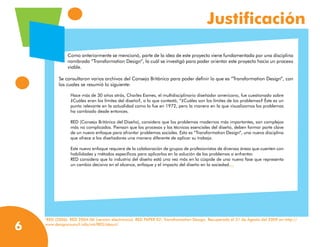 Justificación

               Como anteriormente se mencionó, parte de la idea de este proyecto viene fundamentada por una disciplina
               nombrada “Transformation Design”, la cuál se investigó para poder orientar este proyecto hacia un proceso
               viable.

           Se consultaron varios archivos del Consejo Británico para poder definir lo que es “Transformation Design”, con
           los cuales se resumió lo siguiente:

                 Hace más de 30 años atrás, Charles Eames, el multidisciplinario diseñador americano, fue cuestionado sobre
                 ¿Cuáles eran los límites del diseño?, a lo que contestó, “¿Cuáles son los límites de los problemas? Éste es un
                 punto relevante en la actualidad como lo fue en 1972, pero la manera en la que visualizamos los problemas
                 ha cambiado desde entonces.

                 RED (Consejo Británico del Diseño), considera que los problemas modernos más importantes, son complejos
                 más no complicados. Piensan que los procesos y las técnicas esenciales del diseño, deben formar parte clave
                 de un nuevo enfoque para afrontar problemas sociales. Esto es “Transformation Design”, una nueva disciplina
                 que ofrece a los diseñadores una manera diferente de aplicar su trabajo.

                 Este nuevo enfoque requiere de la colaboración de grupos de profesionistas de diversas áreas que cuenten con
                 habilidades y métodos específicos para aplicarlos en la solución de los problemas a enfrentar.
                 RED considera que la industria del diseño está una vez más en la cúspide de una nueva fase que representa
                 un cambio decisivo en el alcance, enfoque y el impacto del diseño en la sociedad.	
                                                                                                    (1)




    RED (2006). RED 2004-06 (versión electrónica). RED PAPER 02: Transfromation Design. Recuperado el 31 de Agosto del 2009 en http://
    1



6   www.designcouncil.info/mt/RED/about/
 