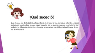 ¿Qué sucedió?
Que el agua fría de la botella, al calentarse dentro de la tina con agua caliente, empezó
a dilatarse, tendiendo a ocupar mayor espacio, por lo que se expande en el interior del
sorbete. La dilatación dependerá de cada temperatura, de allí la graduación que llevan
los termómetros.
 
