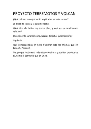 PROYECTO TERREMOTOS Y VOLCAN
¿Qué palcas crees que están implicadas en este suceso?.
La placa de Nazca y la Suramericana.
¿Qué tipo de límite hay entre ellas, y cuál es su movimiento
relativo?
El continente suramericano, Nazca: derecha, suramericana:
Izquierda.
¿Las consecuencias en Chile hubieran sido las mismas que en
Japón? ¿Porque?
No, porque Japón está más expuesto al mar y podrían provocarse
tsunamis al contrario que en Chile.
 