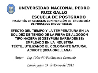 UNIVERSIDAD NACIONAL PEDRO RUIZ GALLO        ESCUELA DE POSTGRADO MAESTRÍA EN CIENCIAS CON MENCIÓN EN  INGENIERÍA DE PROCESOS INDUSTRIALES EFECTO DEL TIEMPO Y LA TEMPERATURA EN LA SOLIDEZ DE TEÑIDO DE LA FIBRA DE ALGODÓN TIPO HAZERA (GOSSYPIUM BARBADENSE) EMPLEADO EN LA INDUSTRIA TEXTIL, UTILIZANDO EL COLORANTE NATURAL ACHIOTE (BIXA ORELLANA) Autor:Ing. Celso N. Purihuamán Leonardo Lambayeque 09de Enero del 2011 