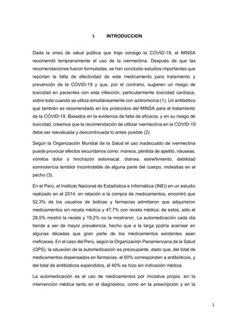 1
I. INTRODUCCION
Dada la crisis de salud pública que trajo consigo la COVID-19, el MINSA
recomendó tempranamente el uso de la ivermectina. Después de que las
recomendaciones fueron formuladas, se han concluido estudios importantes que
reportan la falta de efectividad de este medicamento para tratamiento y
prevención de la COVID-19 y que, por el contrario, sugieren un riesgo de
toxicidad en pacientes con esta infección, particularmente toxicidad cardíaca,
sobre todo cuando se utiliza simultáneamente con azitromicina (1), Un antibiótico
que también es recomendado en los protocolos del MINSA para el tratamiento
de la COVID-19. Basados en la evidencia de falta de eficacia, y en su riesgo de
toxicidad, creemos que la recomendación de utilizar ivermectina en la COVID-19
debe ser reevaluada y descontinuada lo antes posible (2).
Según la Organización Mundial de la Salud el uso inadecuado de ivermectina
puede provocar efectos secundarios como: mareos, pérdida de apetito, náuseas,
vómitos dolor o hinchazón estomacal, diarrea, estreñimiento, debilidad
somnolencia temblor incontrolable de alguna parte del cuerpo, molestias en el
pecho (3).
En el Perú, el Instituto Nacional de Estadística e Informática (INEI) en un estudio
realizado en el 2014, en relación a la compra de medicamentos, encontró que
52,3% de los usuarios de boticas y farmacias admitieron que adquirieron
medicamentos sin receta médica y 47,7% con receta médica; de estos, sólo el
28,5% mostró la receta y 19,2% no la mostraron. La automedicación cada día
tiende a ser de mayor prevalencia, hecho que a la larga podría acarrear en
algunas décadas que gran parte de los medicamentos existentes sean
ineficaces. En el caso del Perú, según la Organización Panamericana de la Salud
(OPS), la situación de la automedicación es preocupante, dado que, del total de
medicamentos dispensados en farmacias, el 60% corresponden a antibióticos, y
del total de antibióticos expendidos, el 40% se hizo sin indicación médica.
La automedicación es el uso de medicamentos por iniciativa propia, sin la
intervención médica tanto en el diagnóstico, como en la prescripción y en la
 
