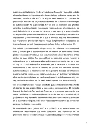 2
supervisión del tratamiento (4). Es un hábito muy frecuente y extendido en todo
el mundo más aún en los países sub- desarrollados y en los que van en vías de
desarrollo; se refiere a la acción de adquirir medicamentos sin considerar la
prescripción médica o de un personal autorizado. En la actualidad el concepto
de automedicación ha evolucionado, hoy en día se reconocen dos grandes
variantes: la automedicación responsable relacionada con el autocuidado, es
decir, la iniciativa de la persona de cuidar su propia salud; y la automedicación
no responsable, que es una desviación de la terapia farmacológica con todas sus
implicaciones y consecuencias; en la que el individuo adquiere medicamentos
que requieren de prescripción médica, y cuyo cumplimiento de indicaciones es
importante para prevenir riesgos producto del uso de los medicamentos (5).
Los factores culturales también influyen mucho por la falta de conocimiento del
tema y también por la sobrepoblación en los centros de salud como son las
postas, hospitales entre otros, a esto se suma la mala calidad de atención en los
centros de salud público. Por ese problema los pacientes también recurren a
automedicarse por el fácil acceso a los medicamentos en nuestro país por lo que
no hay un control serio de los autoridades por lo tanto van a comprar sus
medicamentos a las boticas o cadenas de boticas más cercanas saliendo
automedicados por la recomendación de un personal técnicos en farmacia ni
siquiera muchas veces no son recomendados por un Químico Farmacéutico
ellos son los especialista en los medicamentos por lo tanto les pueden informar
mejor sobre la administración del medicamento que se va a automedicar (6).
Por ello la importancia de realizar un estudio que permita conocer más a fondo
el alcance de esta problemática y sus posibles consecuencias. El mercado
Caquetá del distrito de San Martín de Porres, es el lugar donde se concentra una
mayor cantidad de población considerado dentro del nivel socio económico C, D
y E por ello es muy importante determinar la frecuencia y los factores que influyen
en la automedicación para poder crear y establecer mecanismos de prevención
para una medicación responsable.
El Ministerio de Salud (Minsa) instó a la población a no automedicarse con
Ivermectina, medicamento que debe consumirse bajo supervisión de un
profesional médico, considerando que su uso inadecuado puede resultar ineficaz
 