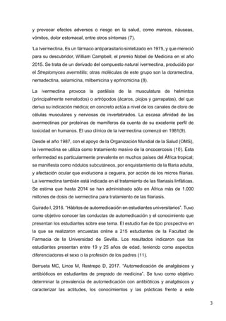 3
y provocar efectos adversos o riesgo en la salud, como mareos, náuseas,
vómitos, dolor estomacal, entre otros síntomas (7).
i
La Ivermectina, Es un fármaco antiparasitario sintetizado en 1975, y que mereció
para su descubridor, William Campbell, el premio Nobel de Medicina en el año
2015. Se trata de un derivado del compuesto natural ivermectina, producido por
el Streptomyces avermitilis; otras moléculas de este grupo son la doramectina,
nemadectina, selamicina, milbemicina y eprinomicina (8).
La ivermectina provoca la parálisis de la musculatura de helmintos
(principalmente nematodos) o artrópodos (ácaros, piojos y garrapatas), del que
deriva su indicación médica; en concreto actúa a nivel de los canales de cloro de
células musculares y nerviosas de invertebrados. La escasa afinidad de las
avermectinas por proteínas de mamíferos da cuenta de su excelente perfil de
toxicidad en humanos. El uso clínico de la ivermectina comenzó en 1981(9).
Desde el año 1987, con el apoyo de la Organización Mundial de la Salud (OMS),
la ivermectina se utiliza como tratamiento masivo de la oncocercosis (10). Esta
enfermedad es particularmente prevalente en muchos países del África tropical;
se manifiesta como nódulos subcutáneos, por enquistamiento de la filaria adulta,
y afectación ocular que evoluciona a ceguera, por acción de los micros filarias.
La ivermectina también está indicada en el tratamiento de las filariasis linfáticas.
Se estima que hasta 2014 se han administrado sólo en África más de 1.000
millones de dosis de ivermectina para tratamiento de las filariasis.
Guirado I, 2016. “Hábitos de automedicación en estudiantes universitarios”. Tuvo
como objetivo conocer las conductas de automedicación y el conocimiento que
presentan los estudiantes sobre ese tema. El estudio fue de tipo prospectivo en
la que se realizaron encuestas online a 215 estudiantes de la Facultad de
Farmacia de la Universidad de Sevilla. Los resultados indicaron que los
estudiantes presentan entre 19 y 25 años de edad, teniendo como aspectos
diferenciadores el sexo o la profesión de los padres (11).
Berrueta MC, Lince M, Restrepo D, 2017. “Automedicación de analgésicos y
antibióticos en estudiantes de pregrado de medicina”. Se tuvo como objetivo
determinar la prevalencia de automedicación con antibióticos y analgésicos y
caracterizar las actitudes, los conocimientos y las prácticas frente a este
 