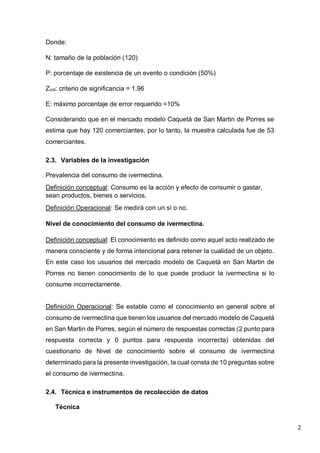 2
Donde:
N: tamaño de la población (120)
P: porcentaje de existencia de un evento o condición (50%)
Zcrit: criterio de significancia = 1.96
E: máximo porcentaje de error requerido =10%
Considerando que en el mercado modelo Caquetá de San Martin de Porres se
estima que hay 120 comerciantes, por lo tanto, la muestra calculada fue de 53
comerciantes.
2.3. Variables de la investigación
Prevalencia del consumo de ivermectina.
Definición conceptual: Consumo es la acción y efecto de consumir o gastar,
sean productos, bienes o servicios.
Definición Operacional: Se medirá con un sí o no.
Nivel de conocimiento del consumo de ivermectina.
Definición conceptual: El conocimiento es definido como aquel acto realizado de
manera consciente y de forma intencional para retener la cualidad de un objeto.
En este caso los usuarios del mercado modelo de Caquetá en San Martin de
Porres no tienen conocimiento de lo que puede producir la ivermectina si lo
consume incorrectamente.
Definición Operacional: Se estable como el conocimiento en general sobre el
consumo de ivermectina que tienen los usuarios del mercado modelo de Caquetá
en San Martin de Porres, según el número de respuestas correctas (2 punto para
respuesta correcta y 0 puntos para respuesta incorrecta) obtenidas del
cuestionario de Nivel de conocimiento sobre el consumo de ivermectina
determinado para la presente investigación, la cual consta de 10 preguntas sobre
el consumo de ivermectina.
2.4. Técnica e instrumentos de recolección de datos
Técnica
 