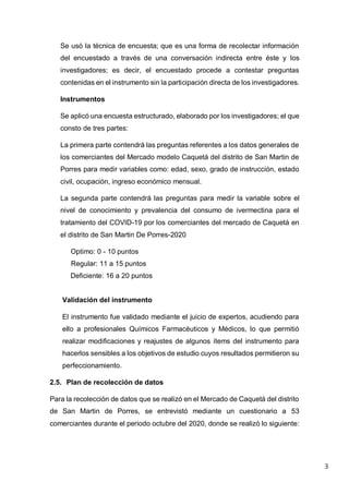 3
Se usó la técnica de encuesta; que es una forma de recolectar información
del encuestado a través de una conversación indirecta entre éste y los
investigadores; es decir, el encuestado procede a contestar preguntas
contenidas en el instrumento sin la participación directa de los investigadores.
Instrumentos
Se aplicó una encuesta estructurado, elaborado por los investigadores; el que
consto de tres partes:
La primera parte contendrá las preguntas referentes a los datos generales de
los comerciantes del Mercado modelo Caquetá del distrito de San Martin de
Porres para medir variables como: edad, sexo, grado de instrucción, estado
civil, ocupación, ingreso económico mensual.
La segunda parte contendrá las preguntas para medir la variable sobre el
nivel de conocimiento y prevalencia del consumo de ivermectina para el
tratamiento del COVID-19 por los comerciantes del mercado de Caquetá en
el distrito de San Martin De Porres-2020
Optimo: 0 - 10 puntos
Regular: 11 a 15 puntos
Deficiente: 16 a 20 puntos
Validación del instrumento
El instrumento fue validado mediante el juicio de expertos, acudiendo para
ello a profesionales Químicos Farmacéuticos y Médicos, lo que permitió
realizar modificaciones y reajustes de algunos ítems del instrumento para
hacerlos sensibles a los objetivos de estudio cuyos resultados permitieron su
perfeccionamiento.
2.5. Plan de recolección de datos
Para la recolección de datos que se realizó en el Mercado de Caquetá del distrito
de San Martin de Porres, se entrevistó mediante un cuestionario a 53
comerciantes durante el periodo octubre del 2020, donde se realizó lo siguiente:
 