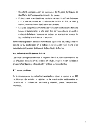 4
 Se solicitó autorización con las autoridades del Mercado de Caquetá de
San Martin de Porres para la ejecución del trabajo.
 El tiempo para la recolección de los datos tuvo una duración de 8 días por
todo el mes de octubre en horarios de la mañana en días de lunes y
viernes, inmediatamente después de ser validado.
 Luego de recoger los instrumentos se verificaron si estaba correctamente
llenado el cuestionario y si falto algún ítem por responder, se preguntó el
motivo de la falta de respuesta, se hicieron las aclaraciones en caso de
alguna duda y se solicitó que lo responda.
Terminada la aplicación de los instrumentos se agradeció a los participantes del
estudio por su colaboración en el trabajo de investigación y así mismo a las
autoridades del mercado de Caquetá de San Martin de Porres.
2.6. Métodos analíticos estadísticos
Los datos fueron procesados con el programa SPSS 26, los datos obtenidos de
las encuestas aplicadas en la población en estudio, después fueron copiados al
programa Word para su interpretación y análisis correspondientes.
2.7. Aspectos éticos
En la recolección de los datos los investigadores dieron a conocer a los 400
participantes del estudio, el objetivo de la investigación solicitándoles su
participación y colaboración voluntaria y anónima, previo consentimiento
informado.
 