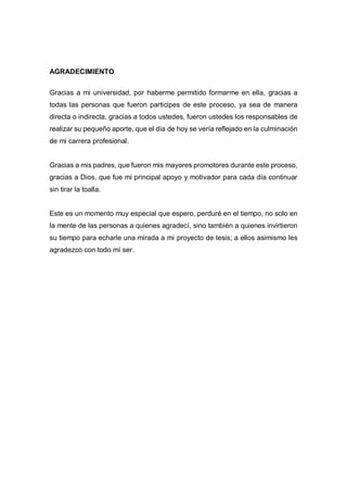 AGRADECIMIENTO
Gracias a mi universidad, por haberme permitido formarme en ella, gracias a
todas las personas que fueron participes de este proceso, ya sea de manera
directa o indirecta, gracias a todos ustedes, fueron ustedes los responsables de
realizar su pequeño aporte, que el día de hoy se vería reflejado en la culminación
de mi carrera profesional.
Gracias a mis padres, que fueron mis mayores promotores durante este proceso,
gracias a Dios, que fue mi principal apoyo y motivador para cada día continuar
sin tirar la toalla.
Este es un momento muy especial que espero, perduré en el tiempo, no solo en
la mente de las personas a quienes agradecí, sino también a quienes invirtieron
su tiempo para echarle una mirada a mi proyecto de tesis; a ellos asimismo les
agradezco con todo mí ser.
 