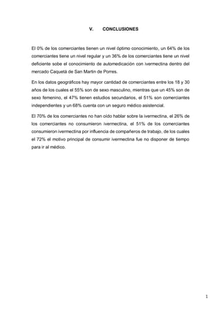 1
V. CONCLUSIONES
El 0% de los comerciantes tienen un nivel óptimo conocimiento, un 64% de los
comerciantes tiene un nivel regular y un 36% de los comerciantes tiene un nivel
deficiente sobe el conocimiento de automedicación con ivermectina dentro del
mercado Caquetá de San Martin de Porres.
En los datos geográficos hay mayor cantidad de comerciantes entre los 18 y 30
años de los cuales el 55% son de sexo masculino, mientras que un 45% son de
sexo femenino, el 47% tienen estudios secundarios, el 51% son comerciantes
independientes y un 68% cuenta con un seguro médico asistencial.
El 70% de los comerciantes no han oído hablar sobre la ivermectina, el 26% de
los comerciantes no consumieron ivermectina, el 51% de los comerciantes
consumieron ivermectina por influencia de compañeros de trabajo, de los cuales
el 72% el motivo principal de consumir ivermectina fue no disponer de tiempo
para ir al médico.
 