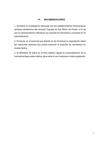 1
VI. RECOMENDACIONES
1. Socializar la investigación efectuada con los establecimientos farmacéuticos
ubicados alrededores del mercado Caquetá de San Martín de Porres, a fin de
que su personal técnico difunda el uso racional de ivermectina y promover la no
automedicación.
2. Promover en el personal que atiende en las farmacias la capacitación sobre
las reacciones adversas que puede ocasionar el expendio de ivermectina sin
receta médica.
3. El Ministerio de Salud en el Perú debiera regular la comercialización de la
ivermectina bajo receta médica, para evitar el uso irracional en toda la población.
 