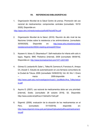 1
VII. REFERENCIAS BIBLIOGRÁFICAS
1. Organización Mundial de la Salud Centro de prensa. Promoción del uso
racional de medicamentos: componentes centrales [consultado: 18/10/
2020]. Disponible en:
http://apps.who.int/medicinedocs/pdf/s4874s/s4874s.pdf
2. Organización Mundial de la Salud. (2016). Reunión de alto nivel de las
Naciones Unidas sobre la resistencia a los antimicrobianos. [consultado:
30/09/2020]. Disponible en: http://www.who.int/antimicrobial-
resistance/events/UNGA-meeting-amrsept2016/es/
3. Kazeem A, Idowu O, Olisamedua F. Self-medication for infants with colic in
lagos, Nigeria. BMC Pediatrics [internet]. 2009 [consultado 08/08/16].
Disponible en: http://www.biomedcentral.com/1471-2431/9/9
4. Gómez O, Leobardo M, Galar L, Téllez M, Carmona A, Francisco A.; Amaya
Ch.,Araceli C. Estudio de automedicación en una farmacia comunitaria de
la Ciudad de Toluca. 2009. [consultado 16/08/2016]. Vol. 40. Nro 1. Enero
– marzo 2009.disponible en:
http://www.uaeh.edu.mx/investigacion/icsa/LI_UsoMedic/Ana_Tellez/estud
io.pdf
5. Aquino D. (2007). uso racional de medicamentos debe ser una prioridad.
[internet]. Scielo. [consultado 28 octubre 2016]. 52. Disponible:
http://www.scielo.br/pdf/csc/v13s0/a23v13s0.pdf
6. Digemid. (2006). evaluación de la situación de los medicamentos en el
Perú. [consultado: 01/10/2016]. disponible en:
http://www.digemid.minsa.gob.pe/Upload/Uploaded/pdf/evasitmedicament
os.pdf
 
