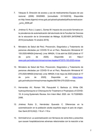 2
7. Vásquez S. Dirección de acceso y uso de medicamentos Equipos de uso
racional. (2008) DIGEMID. [consultado: 01/10/2016]. Disponible
en:http://www.digemid.minsa.gob.pe/upload/uploaded/pdf/automedicacion
_junio_2008.pdf
8. Jiménez G, Ruiz J, Lopez L, Gomez M. Impacto de una acción formativa en
la prevalencia de automedicación del alumnado de la Facultad de Ciencias
de la educación de la Universidad de Málaga. ELSEVIER [INTERNET].
2016 [consultado 10 octubre 2016].
9. Ministerio de Salud del Perú. Prevención, Diagnóstico y Tratamiento de
personas afectadas por COVID-19 en el Perú. Resolución Ministerial N°
193-2020-MINSA [Internet]. Lima: MINSA; 13 de abril de 2020 [citado el 17
de junio de 2020]. Disponible en: https://
www.gob.pe/institucion/minsa/normas-legales/473575-193-2020-minsa.
10. Ministerio de Salud del Perú. Prevención, Diagnóstico y Tratamiento de
personas afectadas por COVID-19 en el Perú. Resolución Ministerial N°
270-2020-MINSA [Internet]. Lima: MINSA; 8 de mayo de 2020 [citado el 17
de junio de 2020]. Disponible en: https://www.
gob.pe/institucion/minsa/normas-legales/563764-270-2020-minsa.
11. Hernandez AV, Roman YM, Pasupuleti V, Barboza JJ, White CM.
hydroxychloroquine or Chloroquine for Treatment or Prophylaxis of COVID-
19: A Living Systematic Review. Ann Intern Med. 2020. doi: 10.7326/M20-
2496.
12. Jiménez Rubio D., Hernández Quevedo C. Diferencias en la
automedicación en la población adulta española según el país de origen.
Gac Sanit.2010;24(2): 116.e1–116.e
13. Schmiedl et al. La automedicación con fármacos de venta libre y prescritos
que causan hospitalizaciones adversas relacionadas con la reacción a las
 