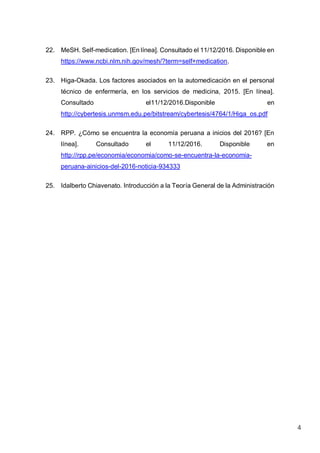 4
22. MeSH. Self-medication. [En línea]. Consultado el 11/12/2016. Disponible en
https://www.ncbi.nlm.nih.gov/mesh/?term=self+medication.
23. Higa-Okada. Los factores asociados en la automedicación en el personal
técnico de enfermería, en los servicios de medicina, 2015. [En línea].
Consultado el11/12/2016.Disponible en
http://cybertesis.unmsm.edu.pe/bitstream/cybertesis/4764/1/Higa_os.pdf
24. RPP. ¿Cómo se encuentra la economía peruana a inicios del 2016? [En
línea]. Consultado el 11/12/2016. Disponible en
http://rpp.pe/economia/economia/como-se-encuentra-la-economia-
peruana-ainicios-del-2016-noticia-934333
25. Idalberto Chiavenato. Introducción a la Teoría General de la Administración
 