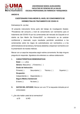 UNIVERSIDAD MARIA AUXILIADORA
FACULTAD DE CIENCIAS DE LA SALUD
ESCUELA PROFESIONAL DE FARMACIA Y BIOQUIMICA
22
ANEXO B.
CUESTIONARIO PARA MEDIR EL NIVEL DE CONOCIMIENTO DE
IVERMECTINA EN TRATAMIENTO DE COVID-19
Estimado(a) Sr. (a) (ita):
El presente instrumento forma parte del trabajo de investigación titulado:
“Prevalencia del consumo y nivel de conocimiento con ivermectina para el
tratamiento del COVID-19 por los comerciantes del mercado de Caquetá en el
distrito de San Martin De Porres-2020”. La información es de carácter
confidencial y reservado; cuyos resultados permitirán sensibilizar a los
comerciantes sobre los riegos de automedicarse con ivermectina y a los
administradores de las boticas y farmacias aledañas a dispensar ivermectina con
la presentación de recetas médicas.
Marcar con un aspa las respuestas según estime conveniente. No deje ninguna
pregunta sin responder. Agradezco de antemano su valiosa colaboración.
I. CARACTERISTICAS DEMOGRAFICAS
Edad: ------- años
Género: Masculino ( ) Femenino ( )
Grado de Instrucción:
Primaria( ) Secundaria:( ) Técnico: ( ) Superior:( )
Ocupación:
Independiente ( ) Dependiente: ( )
Seguro Médico Asistencial:
Si tiene ( ) No tiene ( )
II. DATOS DEL ESTUDIO: Marcar con una “X” la respuesta indicada por el
entrevistado:
1. ¿Se oído hablar usted de la ivermectina?
a) SI b) NO
 