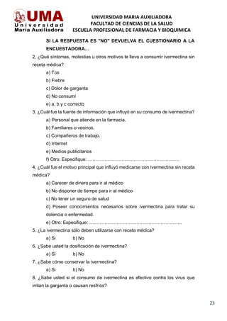 UNIVERSIDAD MARIA AUXILIADORA
FACULTAD DE CIENCIAS DE LA SALUD
ESCUELA PROFESIONAL DE FARMACIA Y BIOQUIMICA
23
SI LA RESPUESTA ES "NO" DEVUELVA EL CUESTIONARIO A LA
ENCUESTADORA…
2. ¿Qué síntomas, molestias u otros motivos te llevo a consumir ivermectina sin
receta médica?
a) Tos
b) Fiebre
c) Dolor de garganta
d) No consumí
e) a, b y c correcto
3. ¿Cuál fue la fuente de información que influyó en su consumo de ivermectina?
a) Personal que atiende en la farmacia.
b) Familiares o vecinos.
c) Compañeros de trabajo.
d) Internet
e) Medios publicitarios
f) Otro: Especifique: ……………………………………………………
4. ¿Cuál fue el motivo principal que influyó medicarse con ivermectina sin receta
médica?
a) Carecer de dinero para ir al médico
b) No disponer de tiempo para ir al médico
c) No tener un seguro de salud
d) Poseer conocimientos necesarios sobre ivermectina para tratar su
dolencia o enfermedad.
e) Otro: Especifique: …………………………………………………….
5. ¿La ivermectina sólo deben utilizarse con receta médica?
a) Si b) No
6. ¿Sabe usted la dosificación de ivermectina?
a) Si b) No
7. ¿Sabe cómo conservar la ivermectina?
a) Si b) No
8. ¿Sabe usted si el consumo de ivermectina es efectivo contra los virus que
irritan la garganta o causan resfríos?
 