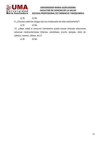 UNIVERSIDAD MARIA AUXILIADORA
FACULTAD DE CIENCIAS DE LA SALUD
ESCUELA PROFESIONAL DE FARMACIA Y BIOQUIMICA
24
a) Si b) No
9. ¿Conoce usted los riesgos del uso inadecuado de este medicamento?
a) Si b) No
10. ¿Sabe usted si consumir ivermectina puede causar diversas reacciones
adversas medicamentosas (Diarrea, candidiasis, prurito, alergias, dolor de
cabeza, mareos, cólicos, etc.)?
a) Si b) No
 