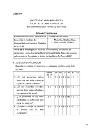 22
ANEXO D
UNIVERSIDAD MARIA AUXILIADORA
FACULTAD DE CIENCIAS DE SALUD
Escuela Profesional de Farmacia y Bioquímica
FICHA DE VALIDACIÓN
Nombre del instrumento de evaluación Autores del instrumento
Encuestas de medidas de
bioseguridad en el mercado Ciudad de
Dios – SJM.
- Mejía Vila, Cristhian Raúl.
- Vidal Huamán, Edward
Título de la investigación: “Nivel de conocimiento y prevalencia del
consumo de ivermectina para el tratamiento del COVID-19 por los usuarios
del mercado de Caquetá en el distrito de San Martin De Porres-2020”
I. ASPECTOS DE VALIDACION
Después de revisado el instrumento, es valiosa su opinión acerca de lo
siguiente:
Menos
de 50
50 60 70 80 90 100
1. ¿En qué porcentaje estima
usted que con esta prueba se
logrará el objetivo propuesto?
( ) ( ) ( ) ( ) (x) ( ) ( )
2. ¿En qué porcentaje considera
que los ítems están referidos a
los conceptos del tema?
( ) ( ) ( ) ( ) (x) ( ) ( )
3. ¿Qué porcentaje de los ítems
planteados son suficientes para
lograr los objetivos?
( ) ( ) ( ) ( ) (X) ( ) ( )
4. ¿En qué porcentaje, los ítems de
la prueba son de fácil
compresión?
( ) ( ) ( ) ( ) ( ) (X) ( )
 